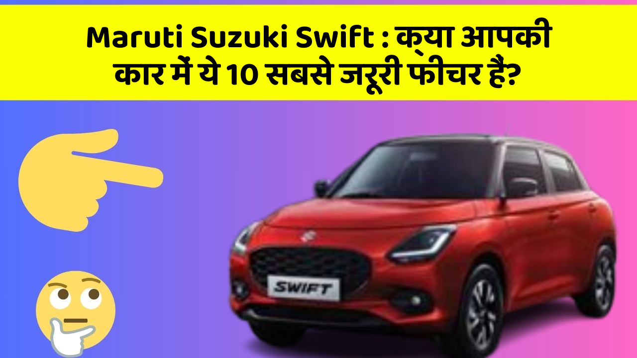 Maruti Suzuki Swift:क्या आपकी कार में ये 10 सबसे जरूरी फीचर हैं?